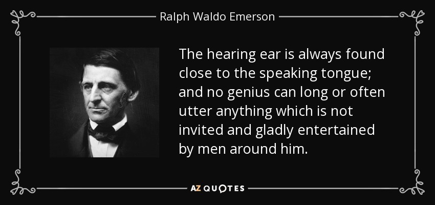 The hearing ear is always found close to the speaking tongue; and no genius can long or often utter anything which is not invited and gladly entertained by men around him. - Ralph Waldo Emerson