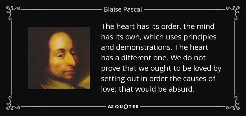 The heart has its order, the mind has its own, which uses principles and demonstrations. The heart has a different one. We do not prove that we ought to be loved by setting out in order the causes of love; that would be absurd. - Blaise Pascal