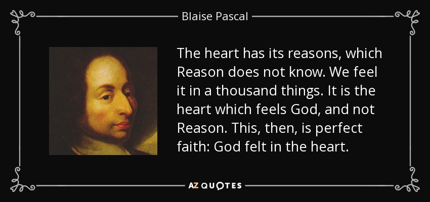 The heart has its reasons, which Reason does not know. We feel it in a thousand things. It is the heart which feels God, and not Reason. This, then, is perfect faith: God felt in the heart. - Blaise Pascal