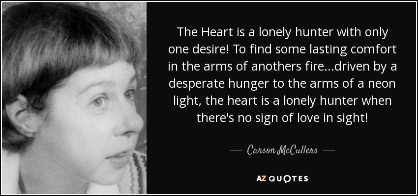 The Heart is a lonely hunter with only one desire! To find some lasting comfort in the arms of anothers fire...driven by a desperate hunger to the arms of a neon light, the heart is a lonely hunter when there's no sign of love in sight! - Carson McCullers