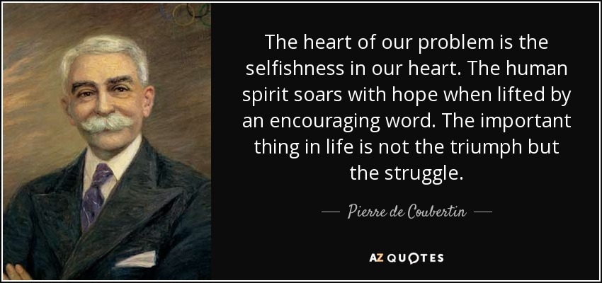 The heart of our problem is the selfishness in our heart. The human spirit soars with hope when lifted by an encouraging word. The important thing in life is not the triumph but the struggle. - Pierre de Coubertin