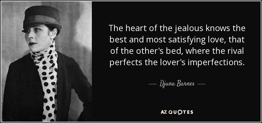 The heart of the jealous knows the best and most satisfying love, that of the other's bed, where the rival perfects the lover's imperfections. - Djuna Barnes