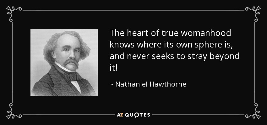 The heart of true womanhood knows where its own sphere is, and never seeks to stray beyond it! - Nathaniel Hawthorne