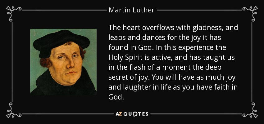 The heart overflows with gladness, and leaps and dances for the joy it has found in God. In this experience the Holy Spirit is active, and has taught us in the flash of a moment the deep secret of joy. You will have as much joy and laughter in life as you have faith in God. - Martin Luther