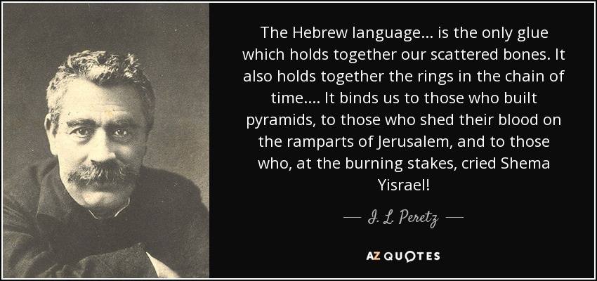 The Hebrew language... is the only glue which holds together our scattered bones. It also holds together the rings in the chain of time.... It binds us to those who built pyramids, to those who shed their blood on the ramparts of Jerusalem, and to those who, at the burning stakes, cried Shema Yisrael! - I. L. Peretz