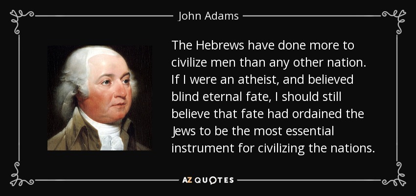 The Hebrews have done more to civilize men than any other nation. If I were an atheist, and believed blind eternal fate, I should still believe that fate had ordained the Jews to be the most essential instrument for civilizing the nations. - John Adams