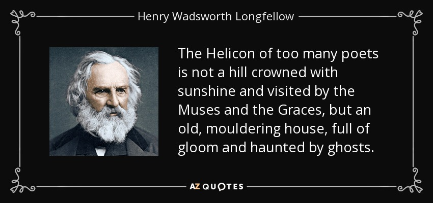 The Helicon of too many poets is not a hill crowned with sunshine and visited by the Muses and the Graces, but an old, mouldering house, full of gloom and haunted by ghosts. - Henry Wadsworth Longfellow