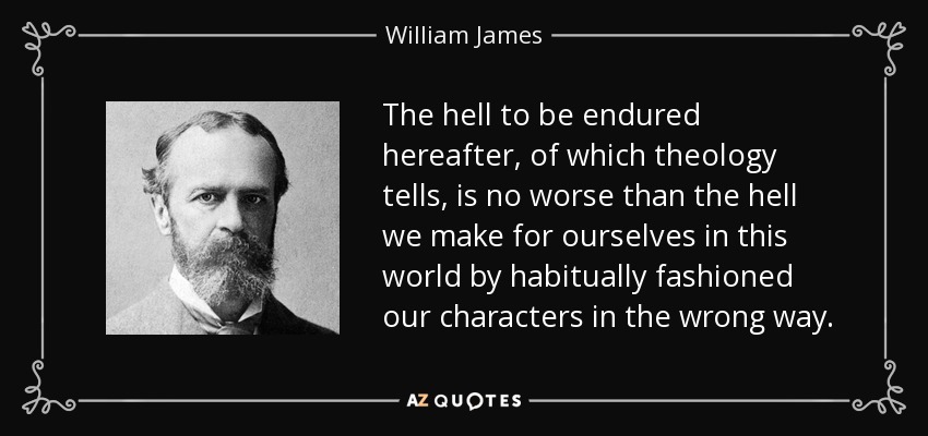 The hell to be endured hereafter, of which theology tells, is no worse than the hell we make for ourselves in this world by habitually fashioned our characters in the wrong way. - William James