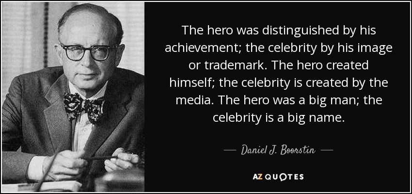 The hero was distinguished by his achievement; the celebrity by his image or trademark. The hero created himself; the celebrity is created by the media. The hero was a big man; the celebrity is a big name. - Daniel J. Boorstin