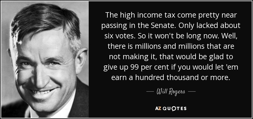 The high income tax come pretty near passing in the Senate. Only lacked about six votes. So it won't be long now. Well, there is millions and millions that are not making it, that would be glad to give up 99 per cent if you would let 'em earn a hundred thousand or more. - Will Rogers