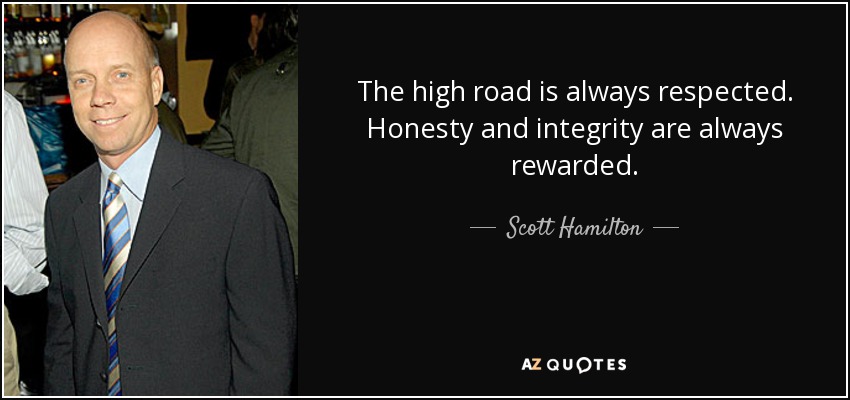 The high road is always respected. Honesty and integrity are always rewarded. - Scott Hamilton
