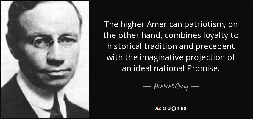 The higher American patriotism, on the other hand, combines loyalty to historical tradition and precedent with the imaginative projection of an ideal national Promise. - Herbert Croly