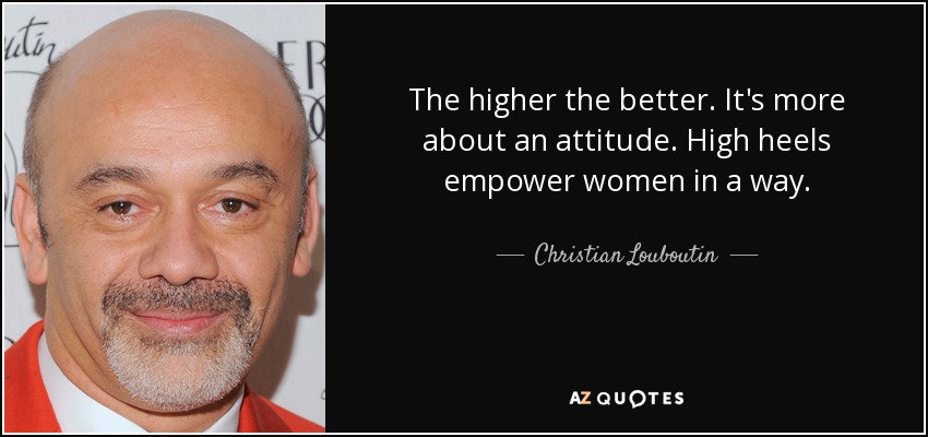 The higher the better. It's more about an attitude. High heels empower women in a way. - Christian Louboutin