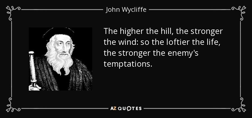 The higher the hill, the stronger the wind: so the loftier the life, the stronger the enemy's temptations. - John Wycliffe