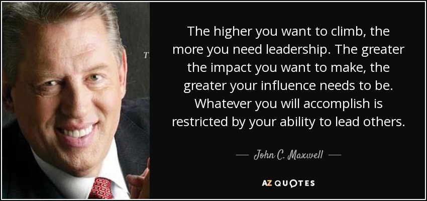 The higher you want to climb, the more you need leadership. The greater the impact you want to make, the greater your influence needs to be. Whatever you will accomplish is restricted by your ability to lead others. - John C. Maxwell