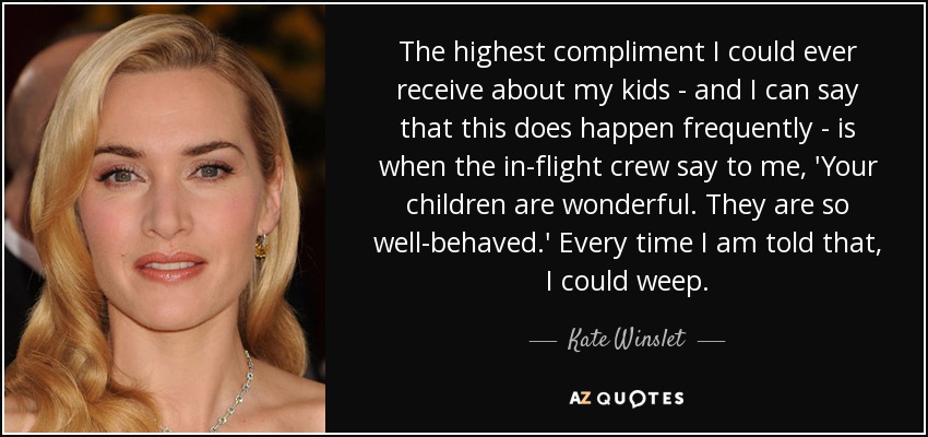 The highest compliment I could ever receive about my kids - and I can say that this does happen frequently - is when the in-flight crew say to me, 'Your children are wonderful. They are so well-behaved.' Every time I am told that, I could weep. - Kate Winslet