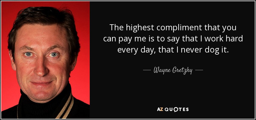 The highest compliment that you can pay me is to say that I work hard every day, that I never dog it. - Wayne Gretzky