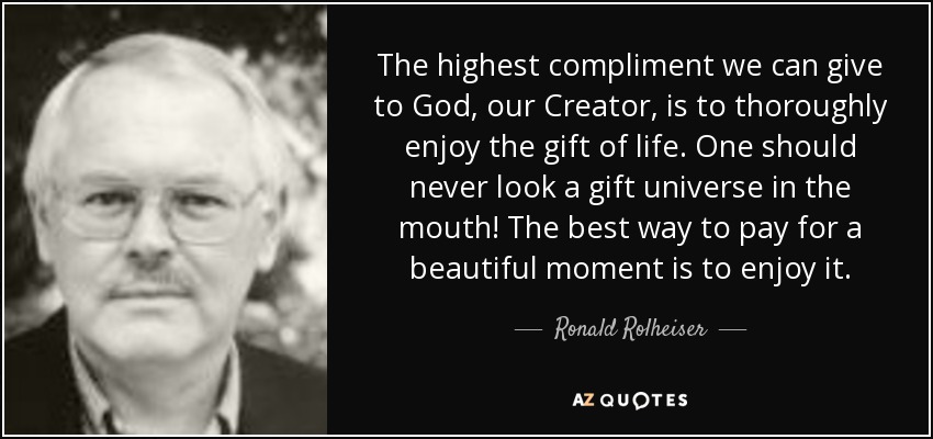 The highest compliment we can give to God, our Creator, is to thoroughly enjoy the gift of life. One should never look a gift universe in the mouth! The best way to pay for a beautiful moment is to enjoy it. - Ronald Rolheiser