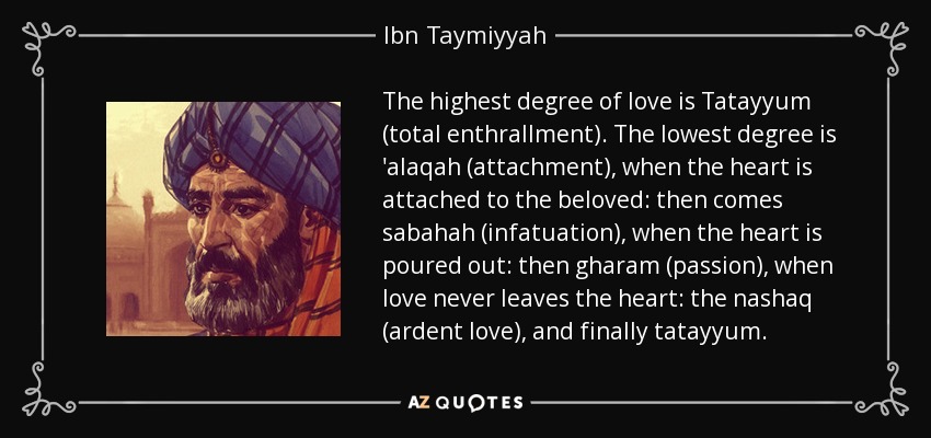 The highest degree of love is Tatayyum (total enthrallment). The lowest degree is 'alaqah (attachment), when the heart is attached to the beloved: then comes sabahah (infatuation), when the heart is poured out: then gharam (passion), when love never leaves the heart: the nashaq (ardent love), and finally tatayyum. - Ibn Taymiyyah