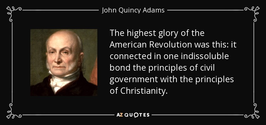 The highest glory of the American Revolution was this: it connected in one indissoluble bond the principles of civil government with the principles of Christianity. - John Quincy Adams