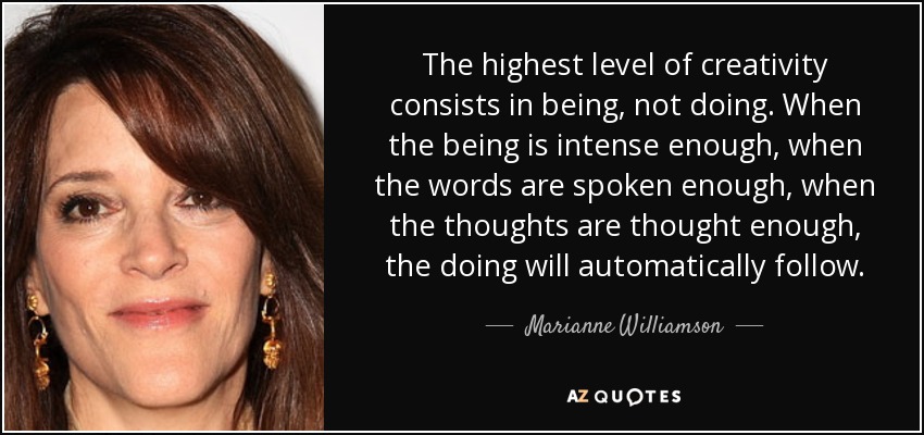 The highest level of creativity consists in being, not doing. When the being is intense enough, when the words are spoken enough, when the thoughts are thought enough, the doing will automatically follow. - Marianne Williamson