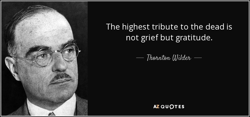 The highest tribute to the dead is not grief but gratitude. - Thornton Wilder