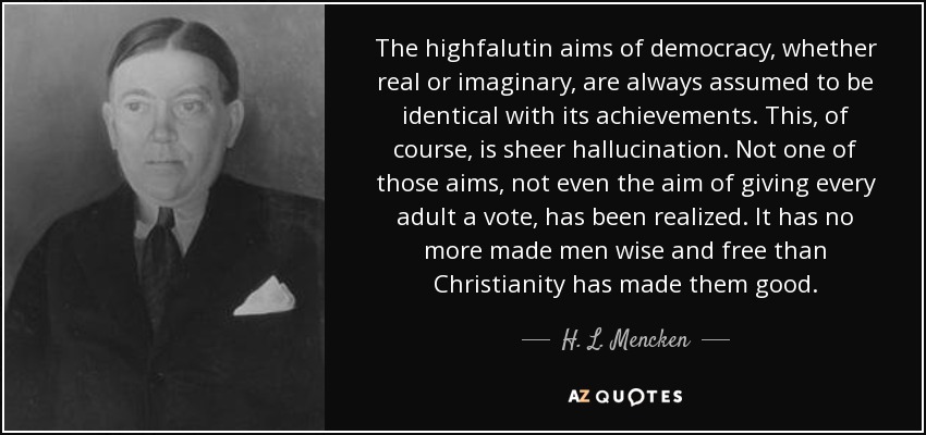 The highfalutin aims of democracy, whether real or imaginary, are always assumed to be identical with its achievements. This, of course, is sheer hallucination. Not one of those aims, not even the aim of giving every adult a vote, has been realized. It has no more made men wise and free than Christianity has made them good. - H. L. Mencken