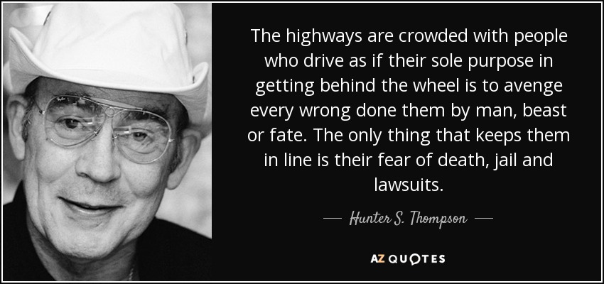 The highways are crowded with people who drive as if their sole purpose in getting behind the wheel is to avenge every wrong done them by man, beast or fate. The only thing that keeps them in line is their fear of death, jail and lawsuits. - Hunter S. Thompson
