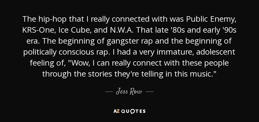 The hip-hop that I really connected with was Public Enemy, KRS-One, Ice Cube, and N.W.A. That late '80s and early '90s era. The beginning of gangster rap and the beginning of politically conscious rap. I had a very immature, adolescent feeling of, 