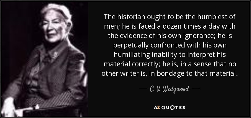 The historian ought to be the humblest of men; he is faced a dozen times a day with the evidence of his own ignorance; he is perpetually confronted with his own humiliating inability to interpret his material correctly; he is, in a sense that no other writer is, in bondage to that material. - C. V. Wedgwood