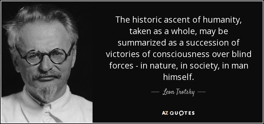 The historic ascent of humanity, taken as a whole, may be summarized as a succession of victories of consciousness over blind forces - in nature, in society, in man himself. - Leon Trotsky