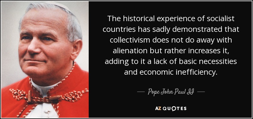The historical experience of socialist countries has sadly demonstrated that collectivism does not do away with alienation but rather increases it, adding to it a lack of basic necessities and economic inefficiency. - Pope John Paul II