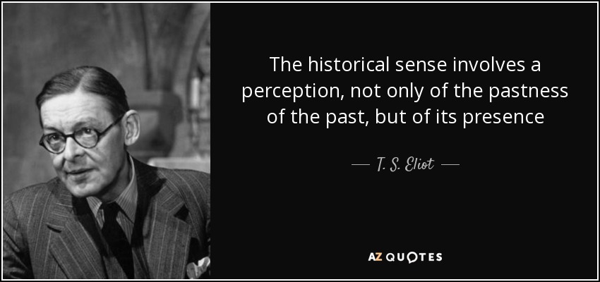 The historical sense involves a perception, not only of the pastness of the past, but of its presence - T. S. Eliot