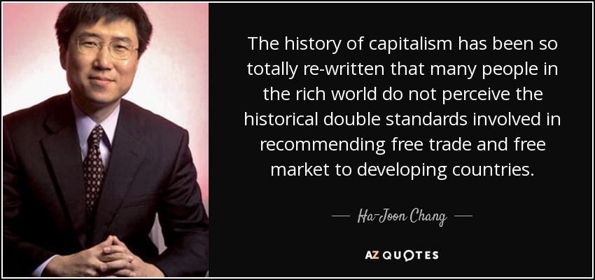 The history of capitalism has been so totally re-written that many people in the rich world do not perceive the historical double standards involved in recommending free trade and free market to developing countries. - Ha-Joon Chang