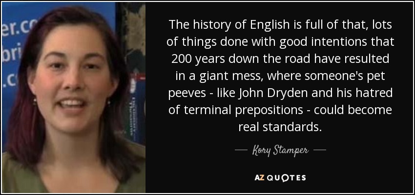 The history of English is full of that, lots of things done with good intentions that 200 years down the road have resulted in a giant mess, where someone's pet peeves - like John Dryden and his hatred of terminal prepositions - could become real standards. - Kory Stamper