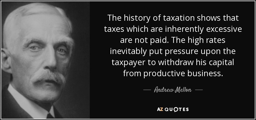 The history of taxation shows that taxes which are inherently excessive are not paid. The high rates inevitably put pressure upon the taxpayer to withdraw his capital from productive business. - Andrew Mellon