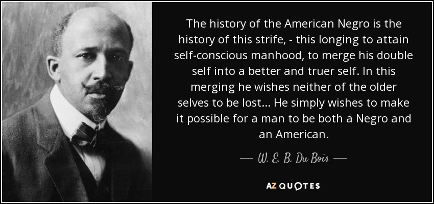 The history of the American Negro is the history of this strife, - this longing to attain self-conscious manhood, to merge his double self into a better and truer self. In this merging he wishes neither of the older selves to be lost... He simply wishes to make it possible for a man to be both a Negro and an American. - W. E. B. Du Bois