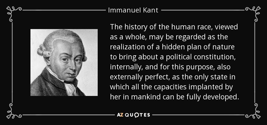 The history of the human race, viewed as a whole, may be regarded as the realization of a hidden plan of nature to bring about a political constitution, internally, and for this purpose, also externally perfect, as the only state in which all the capacities implanted by her in mankind can be fully developed. - Immanuel Kant