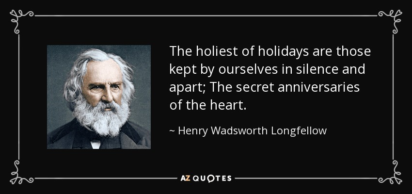 The holiest of holidays are those kept by ourselves in silence and apart; The secret anniversaries of the heart. - Henry Wadsworth Longfellow