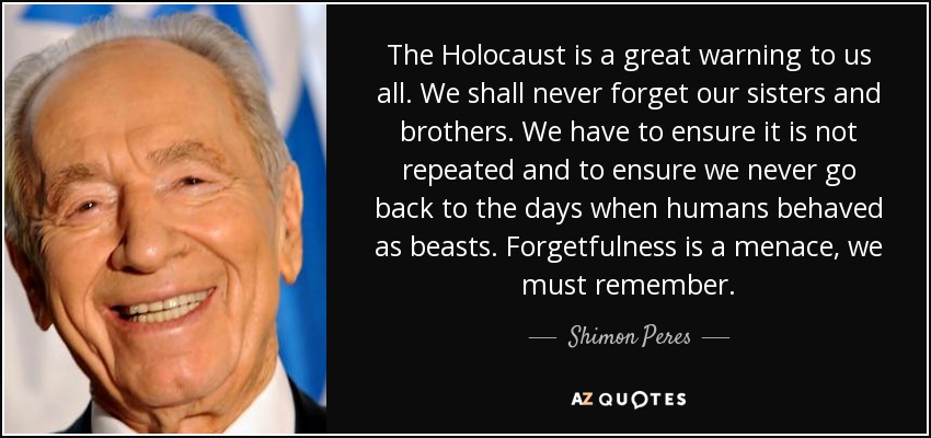 The Holocaust is a great warning to us all. We shall never forget our sisters and brothers. We have to ensure it is not repeated and to ensure we never go back to the days when humans behaved as beasts. Forgetfulness is a menace, we must remember. - Shimon Peres