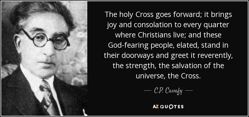 The holy Cross goes forward; it brings joy and consolation to every quarter where Christians live; and these God-fearing people, elated, stand in their doorways and greet it reverently, the strength, the salvation of the universe, the Cross. - C.P. Cavafy