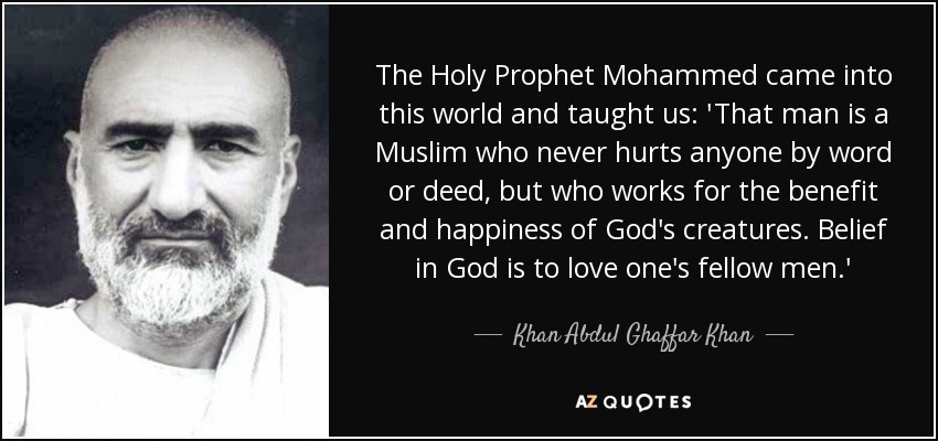 The Holy Prophet Mohammed came into this world and taught us: 'That man is a Muslim who never hurts anyone by word or deed, but who works for the benefit and happiness of God's creatures. Belief in God is to love one's fellow men.' - Khan Abdul Ghaffar Khan