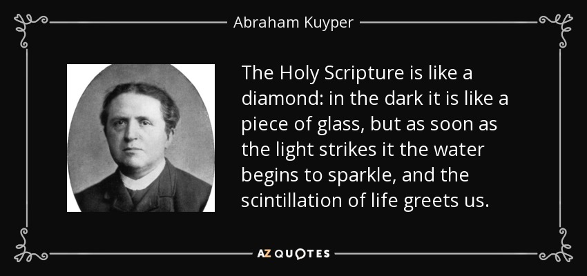 The Holy Scripture is like a diamond: in the dark it is like a piece of glass, but as soon as the light strikes it the water begins to sparkle, and the scintillation of life greets us. - Abraham Kuyper