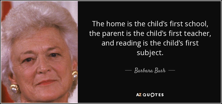 The home is the child's first school, the parent is the child's first teacher, and reading is the child's first subject. - Barbara Bush