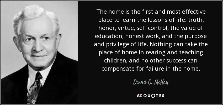 The home is the first and most effective place to learn the lessons of life: truth, honor, virtue, self control, the value of education, honest work, and the purpose and privilege of life. Nothing can take the place of home in rearing and teaching children, and no other success can compensate for failure in the home. - David O. McKay