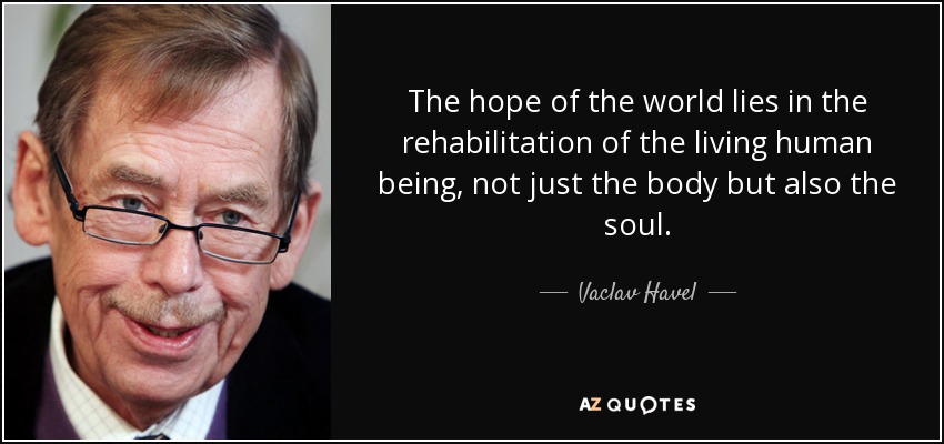 The hope of the world lies in the rehabilitation of the living human being, not just the body but also the soul. - Vaclav Havel