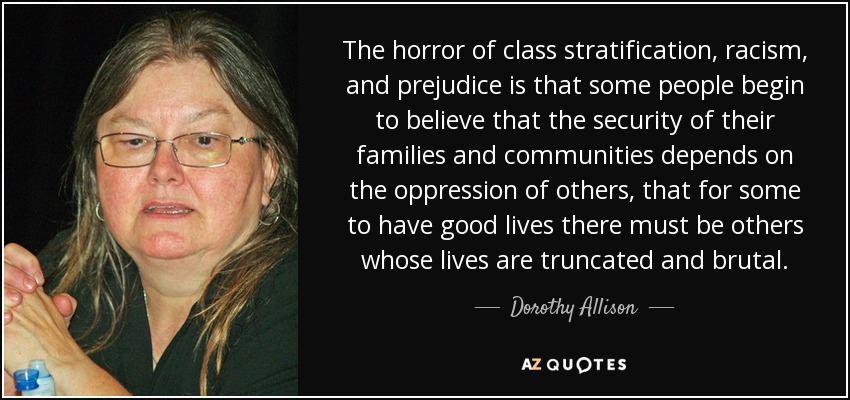 The horror of class stratification, racism, and prejudice is that some people begin to believe that the security of their families and communities depends on the oppression of others, that for some to have good lives there must be others whose lives are truncated and brutal. - Dorothy Allison