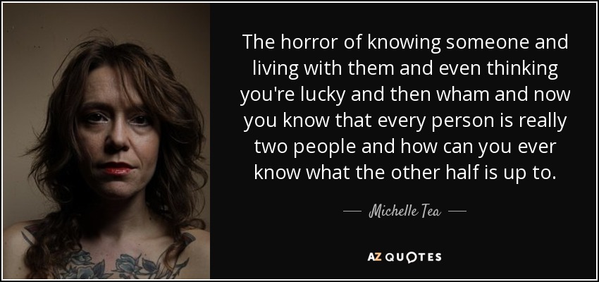 The horror of knowing someone and living with them and even thinking you're lucky and then wham and now you know that every person is really two people and how can you ever know what the other half is up to. - Michelle Tea