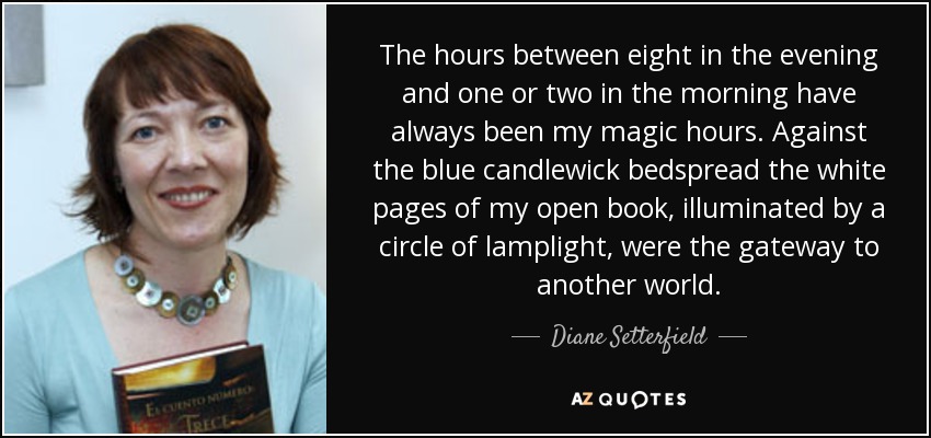 The hours between eight in the evening and one or two in the morning have always been my magic hours. Against the blue candlewick bedspread the white pages of my open book, illuminated by a circle of lamplight, were the gateway to another world. - Diane Setterfield
