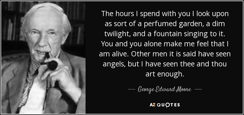 The hours I spend with you I look upon as sort of a perfumed garden, a dim twilight, and a fountain singing to it. You and you alone make me feel that I am alive. Other men it is said have seen angels, but I have seen thee and thou art enough. - George Edward Moore